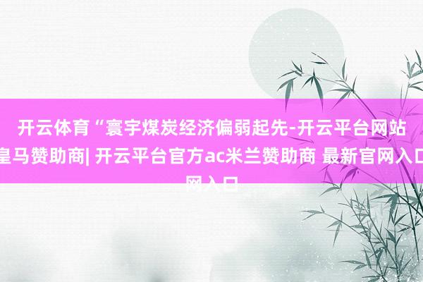 开云体育　　“寰宇煤炭经济偏弱起先-开云平台网站皇马赞助商| 开云平台官方ac米兰赞助商 最新官网入口