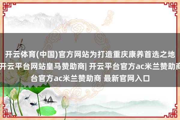 开云体育(中国)官方网站为打造重庆康养首选之地奠定坚实基础-开云平台网站皇马赞助商| 开云平台官方ac米兰赞助商 最新官网入口