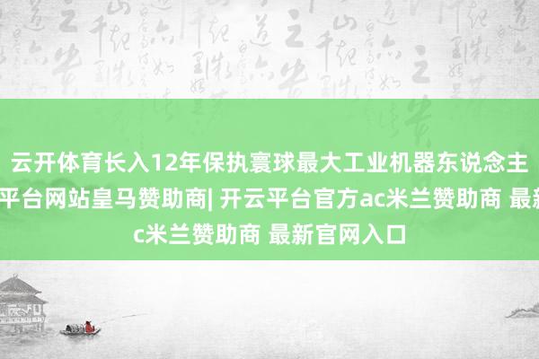 云开体育长入12年保执寰球最大工业机器东说念主阛阓-开云平台网站皇马赞助商| 开云平台官方ac米兰赞助商 最新官网入口