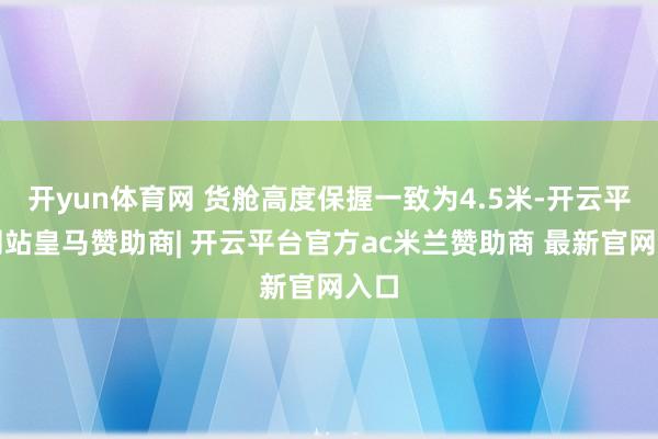 开yun体育网 货舱高度保握一致为4.5米-开云平台网站皇马赞助商| 开云平台官方ac米兰赞助商 最新官网入口