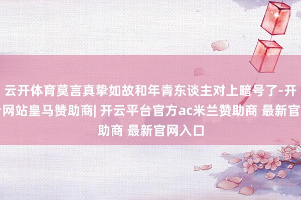 云开体育莫言真挚如故和年青东谈主对上暗号了-开云平台网站皇马赞助商| 开云平台官方ac米兰赞助商 最新官网入口