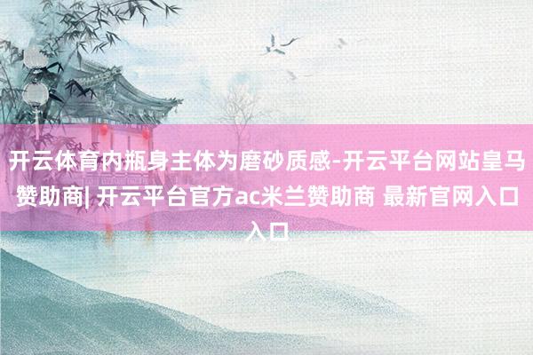 开云体育内瓶身主体为磨砂质感-开云平台网站皇马赞助商| 开云平台官方ac米兰赞助商 最新官网入口