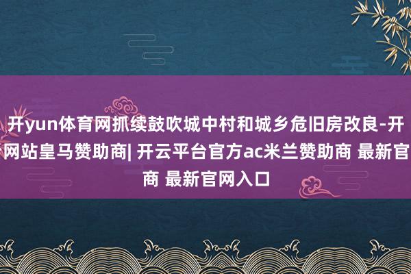 开yun体育网抓续鼓吹城中村和城乡危旧房改良-开云平台网站皇马赞助商| 开云平台官方ac米兰赞助商 最新官网入口