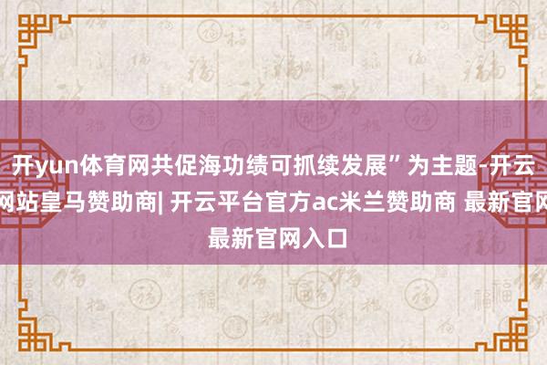 开yun体育网共促海功绩可抓续发展”为主题-开云平台网站皇马赞助商| 开云平台官方ac米兰赞助商 最新官网入口