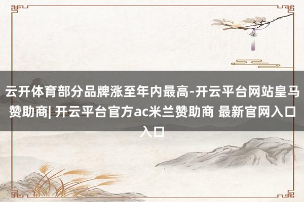 云开体育部分品牌涨至年内最高-开云平台网站皇马赞助商| 开云平台官方ac米兰赞助商 最新官网入口