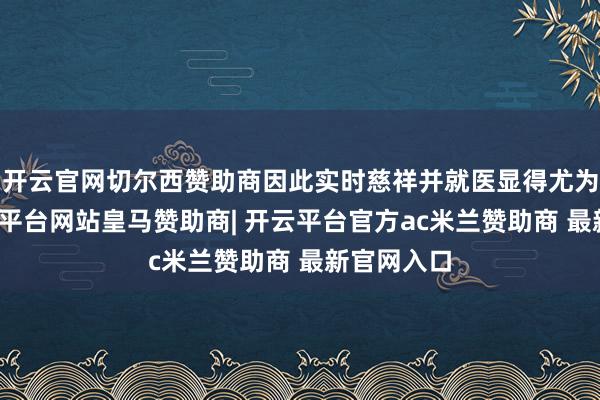 开云官网切尔西赞助商因此实时慈祥并就医显得尤为紧迫-开云平台网站皇马赞助商| 开云平台官方ac米兰赞助商 最新官网入口