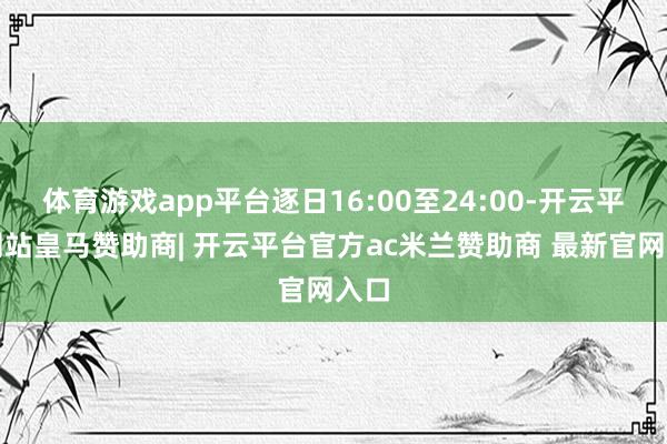 体育游戏app平台逐日16:00至24:00-开云平台网站皇马赞助商| 开云平台官方ac米兰赞助商 最新官网入口