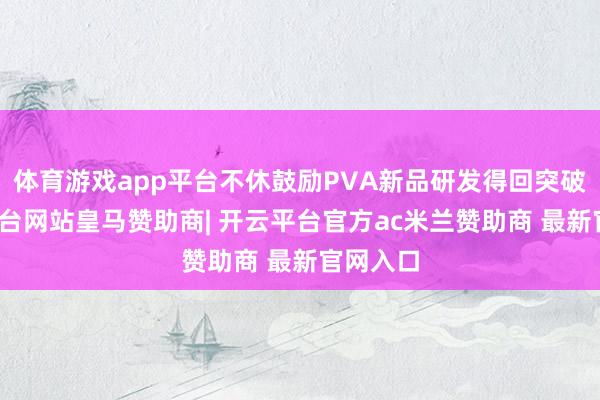体育游戏app平台不休鼓励PVA新品研发得回突破-开云平台网站皇马赞助商| 开云平台官方ac米兰赞助商 最新官网入口