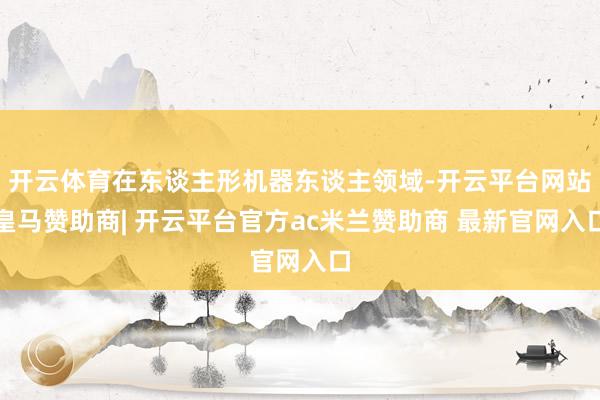 开云体育在东谈主形机器东谈主领域-开云平台网站皇马赞助商| 开云平台官方ac米兰赞助商 最新官网入口