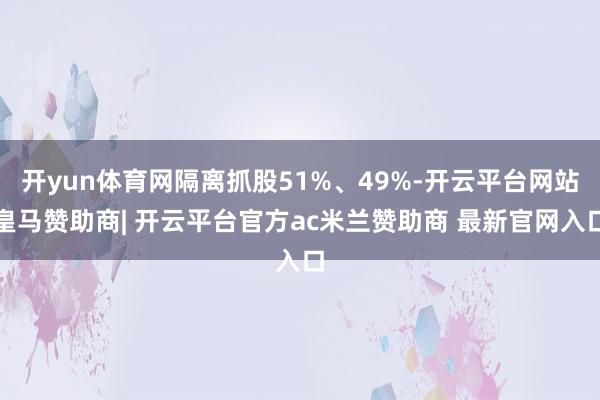 开yun体育网隔离抓股51%、49%-开云平台网站皇马赞助商| 开云平台官方ac米兰赞助商 最新官网入口