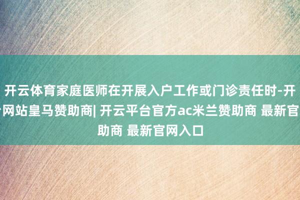 开云体育家庭医师在开展入户工作或门诊责任时-开云平台网站皇马赞助商| 开云平台官方ac米兰赞助商 最新官网入口