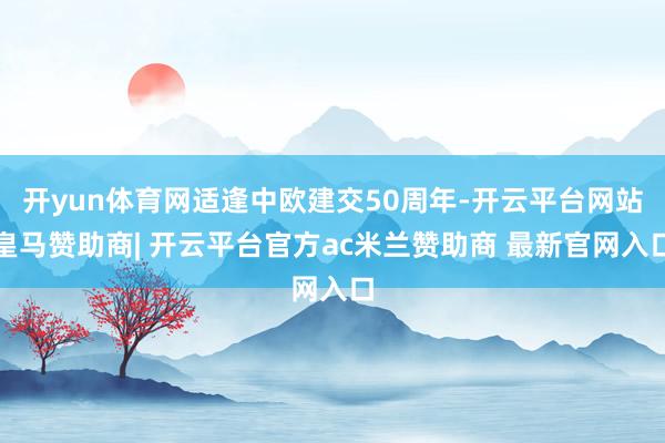 开yun体育网适逢中欧建交50周年-开云平台网站皇马赞助商| 开云平台官方ac米兰赞助商 最新官网入口
