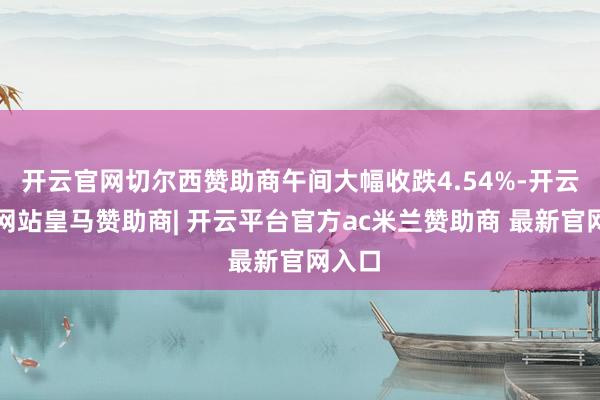 开云官网切尔西赞助商午间大幅收跌4.54%-开云平台网站皇马赞助商| 开云平台官方ac米兰赞助商 最新官网入口