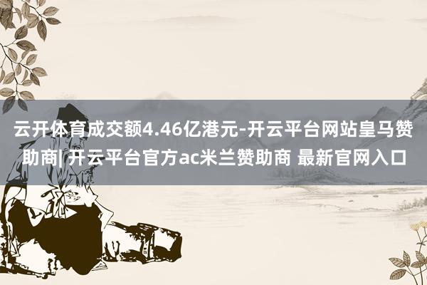 云开体育成交额4.46亿港元-开云平台网站皇马赞助商| 开云平台官方ac米兰赞助商 最新官网入口