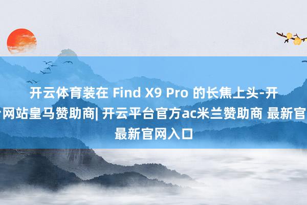 开云体育装在 Find X9 Pro 的长焦上头-开云平台网站皇马赞助商| 开云平台官方ac米兰赞助商 最新官网入口