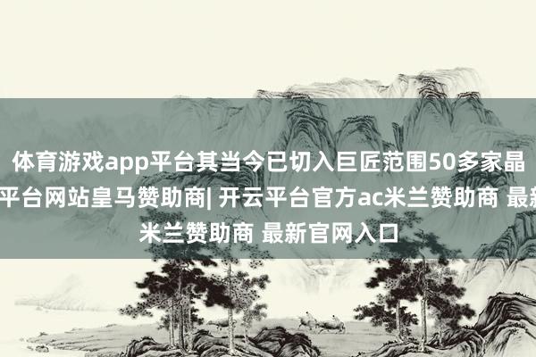 体育游戏app平台其当今已切入巨匠范围50多家晶圆厂-开云平台网站皇马赞助商| 开云平台官方ac米兰赞助商 最新官网入口