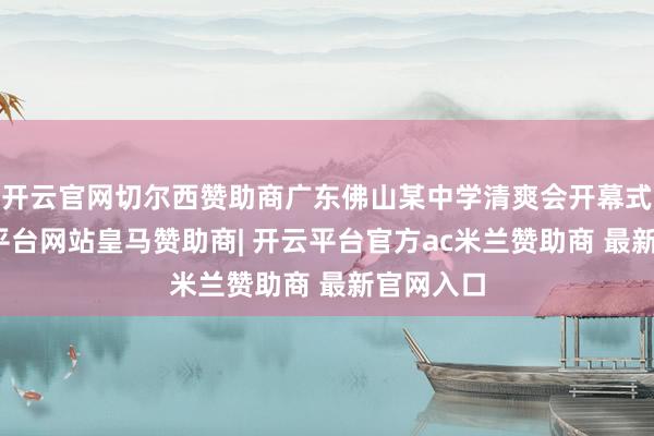 开云官网切尔西赞助商广东佛山某中学清爽会开幕式上-开云平台网站皇马赞助商| 开云平台官方ac米兰赞助商 最新官网入口