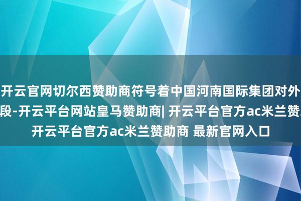 开云官网切尔西赞助商符号着中国河南国际集团对外盛开协作迈入新阶段-开云平台网站皇马赞助商| 开云平台官方ac米兰赞助商 最新官网入口