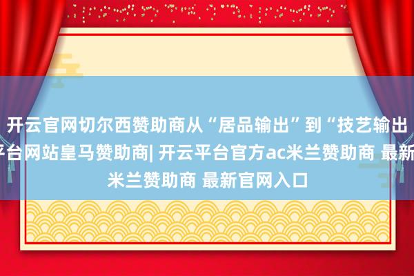 开云官网切尔西赞助商从“居品输出”到“技艺输出”-开云平台网站皇马赞助商| 开云平台官方ac米兰赞助商 最新官网入口