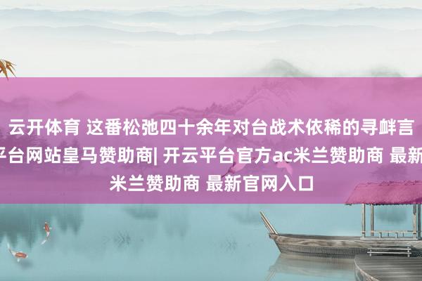 云开体育 这番松弛四十余年对台战术依稀的寻衅言论-开云平台网站皇马赞助商| 开云平台官方ac米兰赞助商 最新官网入口