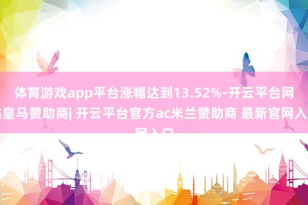 体育游戏app平台涨幅达到13.52%-开云平台网站皇马赞助商| 开云平台官方ac米兰赞助商 最新官网入口