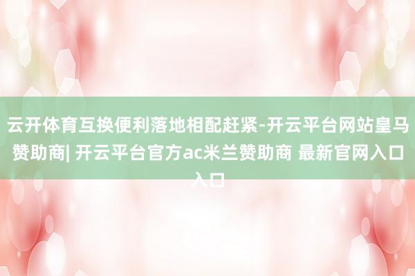 云开体育互换便利落地相配赶紧-开云平台网站皇马赞助商| 开云平台官方ac米兰赞助商 最新官网入口