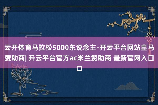 云开体育马拉松5000东说念主-开云平台网站皇马赞助商| 开云平台官方ac米兰赞助商 最新官网入口