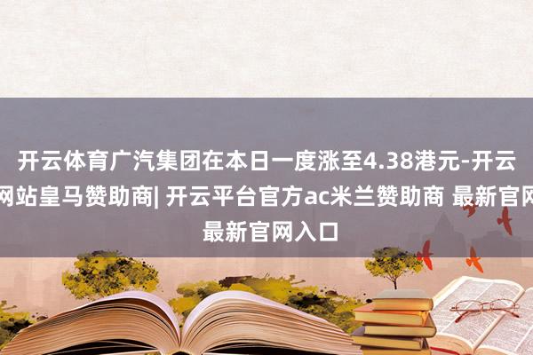 开云体育广汽集团在本日一度涨至4.38港元-开云平台网站皇马赞助商| 开云平台官方ac米兰赞助商 最新官网入口