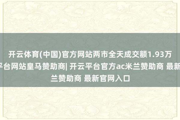 开云体育(中国)官方网站两市全天成交额1.93万亿-开云平台网站皇马赞助商| 开云平台官方ac米兰赞助商 最新官网入口