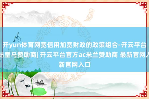 开yun体育网宽信用加宽财政的政策组合-开云平台网站皇马赞助商| 开云平台官方ac米兰赞助商 最新官网入口
