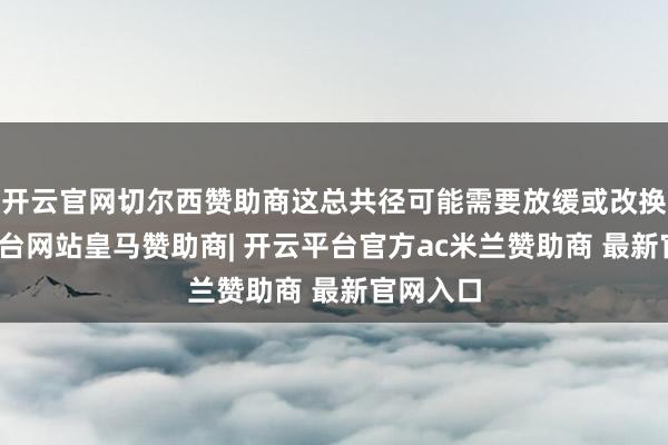 开云官网切尔西赞助商这总共径可能需要放缓或改换-开云平台网站皇马赞助商| 开云平台官方ac米兰赞助商 最新官网入口