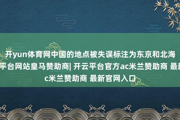 开yun体育网中国的地点被失误标注为东京和北海说念-开云平台网站皇马赞助商| 开云平台官方ac米兰赞助商 最新官网入口