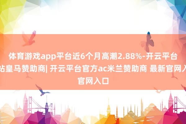 体育游戏app平台近6个月高潮2.88%-开云平台网站皇马赞助商| 开云平台官方ac米兰赞助商 最新官网入口