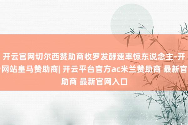开云官网切尔西赞助商收罗发酵速率惊东说念主-开云平台网站皇马赞助商| 开云平台官方ac米兰赞助商 最新官网入口