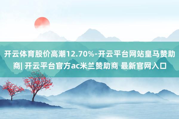 开云体育股价高潮12.70%-开云平台网站皇马赞助商| 开云平台官方ac米兰赞助商 最新官网入口