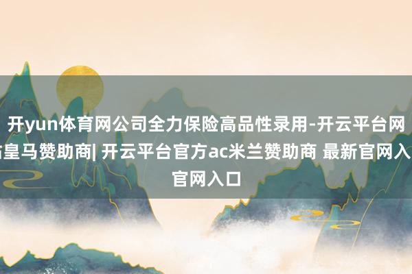 开yun体育网公司全力保险高品性录用-开云平台网站皇马赞助商| 开云平台官方ac米兰赞助商 最新官网入口
