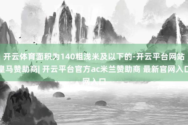 开云体育面积为140粗浅米及以下的-开云平台网站皇马赞助商| 开云平台官方ac米兰赞助商 最新官网入口