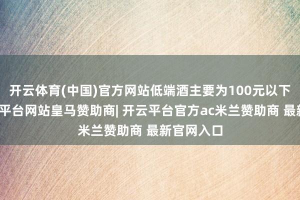 开云体育(中国)官方网站低端酒主要为100元以下产物-开云平台网站皇马赞助商| 开云平台官方ac米兰赞助商 最新官网入口