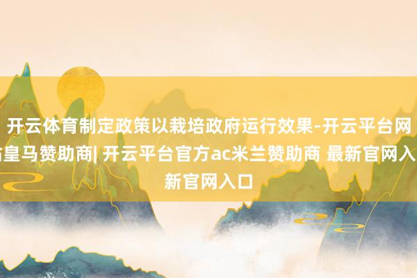 开云体育制定政策以栽培政府运行效果-开云平台网站皇马赞助商| 开云平台官方ac米兰赞助商 最新官网入口
