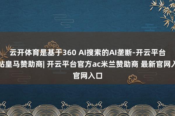 云开体育是基于360 AI搜索的AI垄断-开云平台网站皇马赞助商| 开云平台官方ac米兰赞助商 最新官网入口