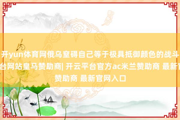开yun体育网俄乌窒碍自己等于极具抵御颜色的战斗-开云平台网站皇马赞助商| 开云平台官方ac米兰赞助商 最新官网入口