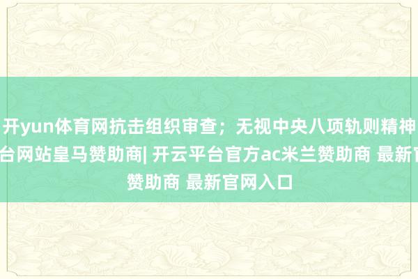 开yun体育网抗击组织审查;无视中央八项轨则精神-开云平台网站皇马赞助商| 开云平台官方ac米兰赞助商 最新官网入口