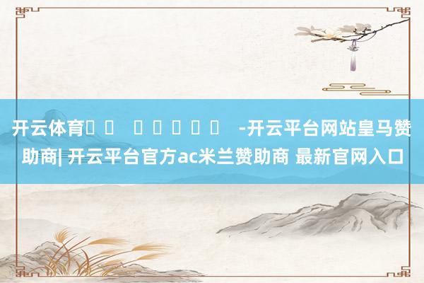 开云体育		  					  -开云平台网站皇马赞助商| 开云平台官方ac米兰赞助商 最新官网入口