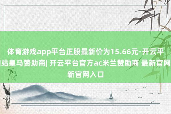 体育游戏app平台正股最新价为15.66元-开云平台网站皇马赞助商| 开云平台官方ac米兰赞助商 最新官网入口