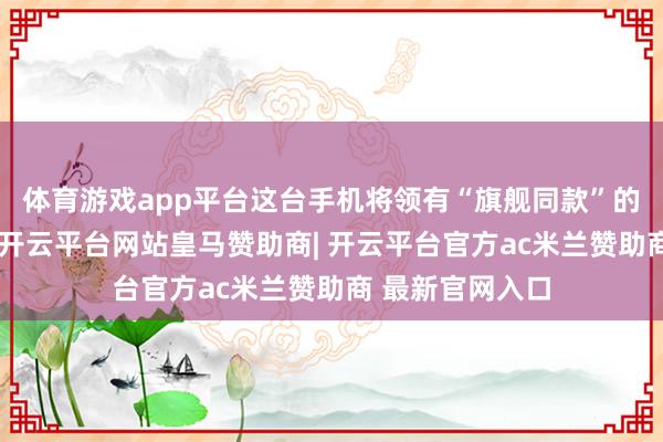 体育游戏app平台这台手机将领有“旗舰同款”的新基材新本领-开云平台网站皇马赞助商| 开云平台官方ac米兰赞助商 最新官网入口