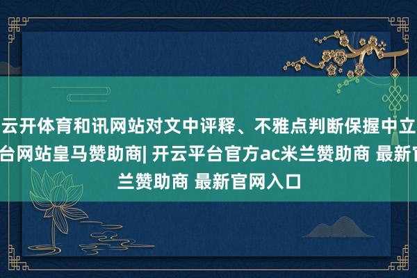 云开体育和讯网站对文中评释、不雅点判断保握中立-开云平台网站皇马赞助商| 开云平台官方ac米兰赞助商 最新官网入口