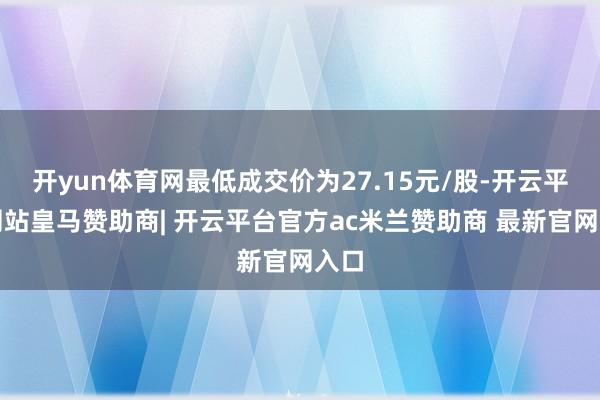开yun体育网最低成交价为27.15元/股-开云平台网站皇马赞助商| 开云平台官方ac米兰赞助商 最新官网入口
