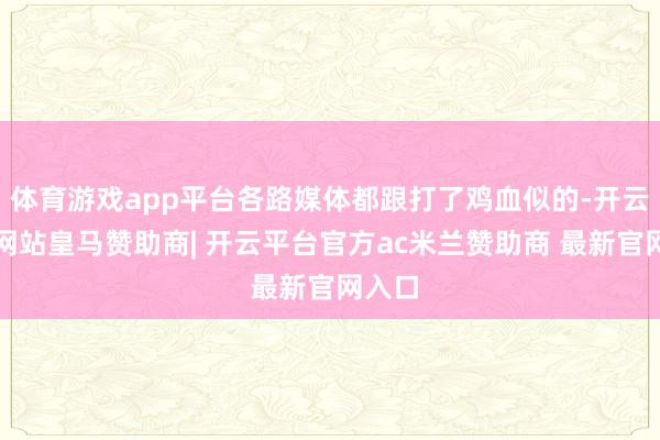 体育游戏app平台各路媒体都跟打了鸡血似的-开云平台网站皇马赞助商| 开云平台官方ac米兰赞助商 最新官网入口