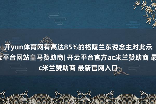 开yun体育网有高达85%的格陵兰东说念主对此示意反对-开云平台网站皇马赞助商| 开云平台官方ac米兰赞助商 最新官网入口