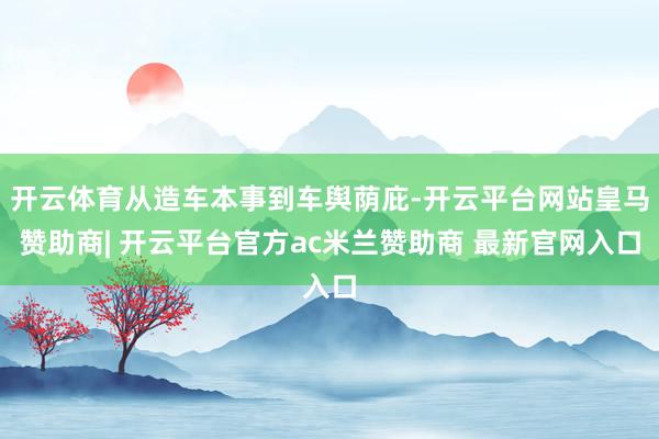 开云体育从造车本事到车舆荫庇-开云平台网站皇马赞助商| 开云平台官方ac米兰赞助商 最新官网入口